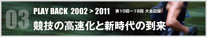 03 PLAY BACK 2002>2011 第10回〜19回 大会記録 競技の高速化と新時代の到来